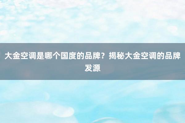 大金空调是哪个国度的品牌？揭秘大金空调的品牌发源