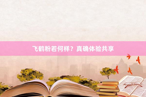 飞鹤粉若何样？真确体验共享