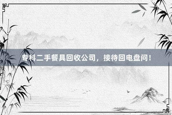 专科二手餐具回收公司，接待回电盘问！