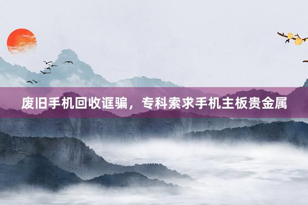 废旧手机回收诓骗，专科索求手机主板贵金属