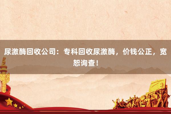 尿激酶回收公司：专科回收尿激酶，价钱公正，宽恕询查！