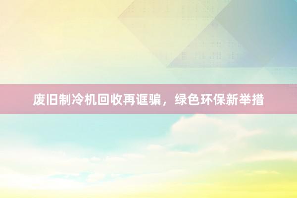 废旧制冷机回收再诓骗，绿色环保新举措
