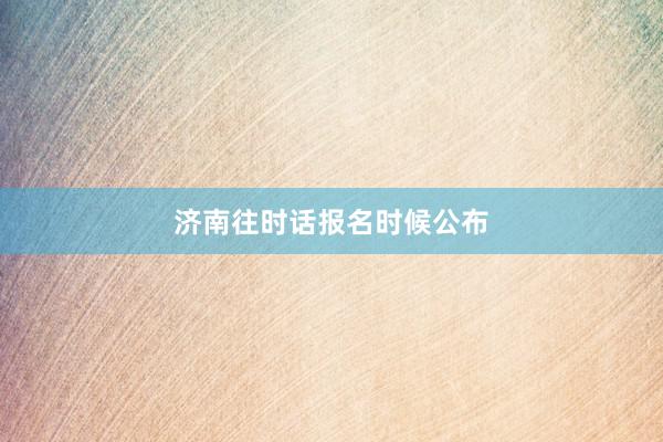 济南往时话报名时候公布