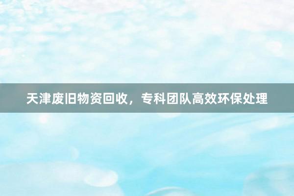 天津废旧物资回收，专科团队高效环保处理