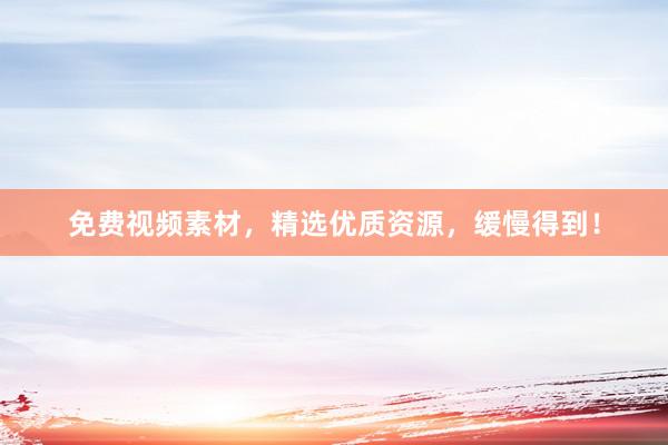 免费视频素材，精选优质资源，缓慢得到！